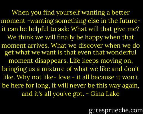 When you find yourself wanting a better moment -wanting something else in the future- it can be helpful to ask: What will that give me? We think we will finally be happy when that moment arrives. What we discover when we do get what we want is that even that wonderful moment disappears. Life keeps moving on, bringing us a mixture of what we like and don't like. Why not like- love - it all because it won't be here for long, it will never be this way again, and it's all you've got. - Gina Lake