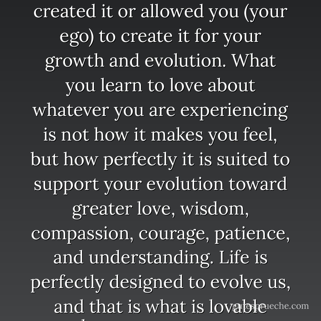 Essence loves whatever is happening because it either created it or allowed you (your ego) to create it for your growth and evolution. What you learn to love about whatever you are experiencing is not how it makes you feel, but how perfectly it is suited to support your evolution toward greater love, wisdom, compassion, courage, patience, and understanding. Life is perfectly designed to evolve us, and that is what is lovable about every moment. - Gina Lake