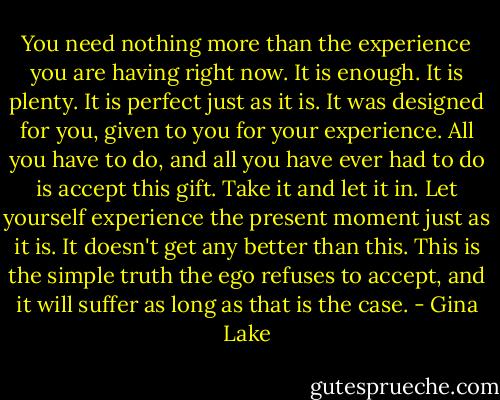 You need nothing more than the experience you are having right now. It is enough. It is plenty. It is perfect just as it is. It was designed for you, given to you for your experience. All you have to do, and all you have ever had to do is accept this gift. Take it and let it in. Let yourself experience the present moment just as it is. It doesn't get any better than this. This is the simple truth the ego refuses to accept, and it will suffer as long as that is the case. - Gina Lake