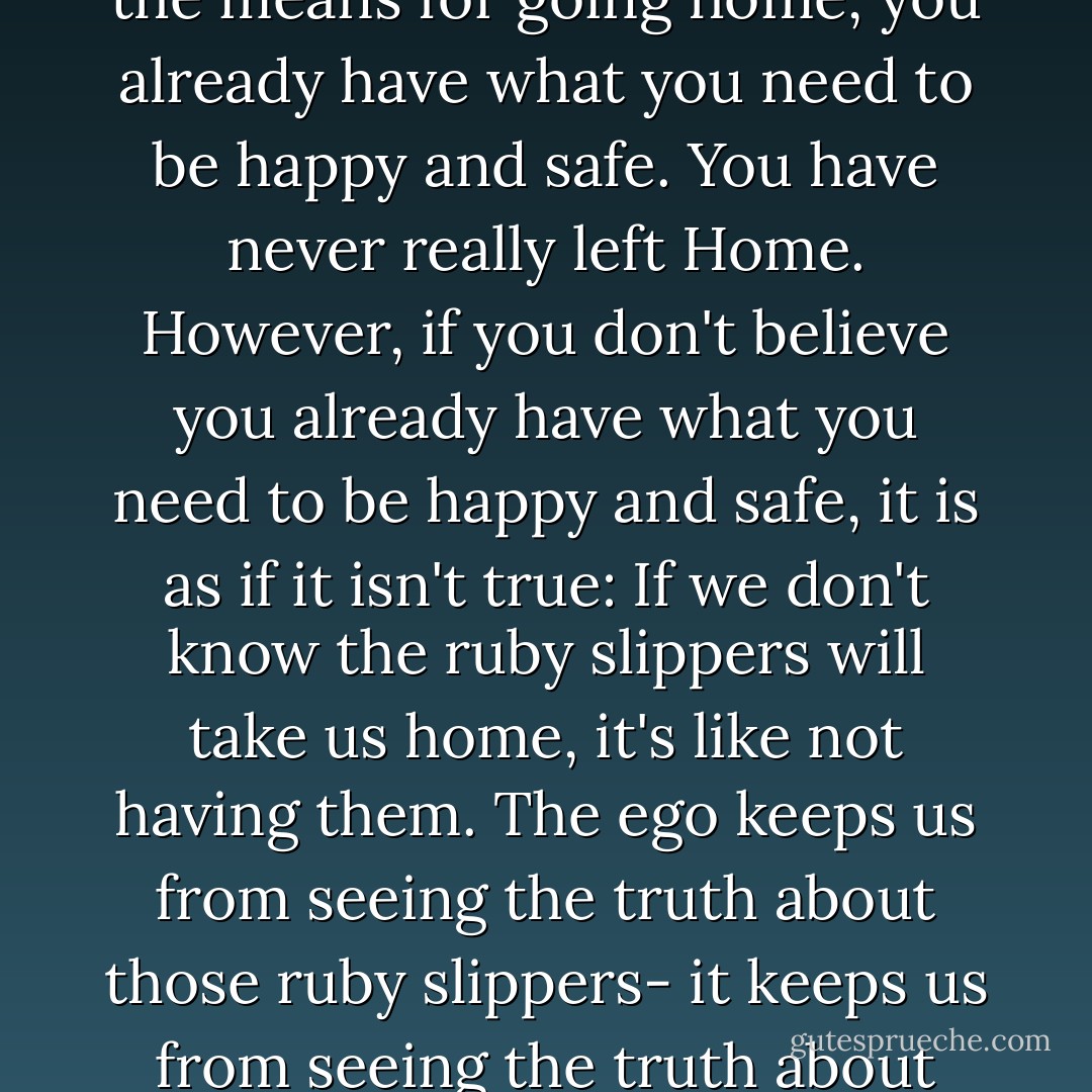 What a surprise it is to discover that you have never needed to strive to survive and be happy after all. Like Dorothy in <i>The Wizard of Oz</i>, who discovered that she always had the means for going home, you already have what you need to be happy and safe. You have never really left Home. However, if you don't believe you already have what you need to be happy and safe, it is as if it isn't true: If we don't know the ruby slippers will take us home, it's like not having them. The ego keeps us from seeing the truth about those ruby slippers- it keeps us from seeing the truth about life. Home is right here, right now, but we may not realize it and there for not experience Home, or Essence as much as we might. - Gina Lake