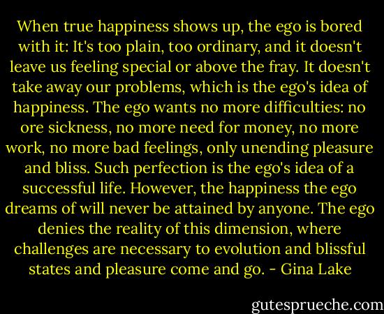 When true happiness shows up, the ego is bored with it: It's too plain, too ordinary, and it doesn't leave us feeling special or above the fray. It doesn't take away our problems, which is the ego's idea of happiness. The ego wants no more difficulties: no ore sickness, no more need for money, no more work, no more bad feelings, only unending pleasure and bliss. Such perfection is the ego's idea of a successful life. However, the happiness the ego dreams of will never be attained by anyone. The ego denies the reality of this dimension, where challenges are necessary to evolution and blissful states and pleasure come and go. - Gina Lake