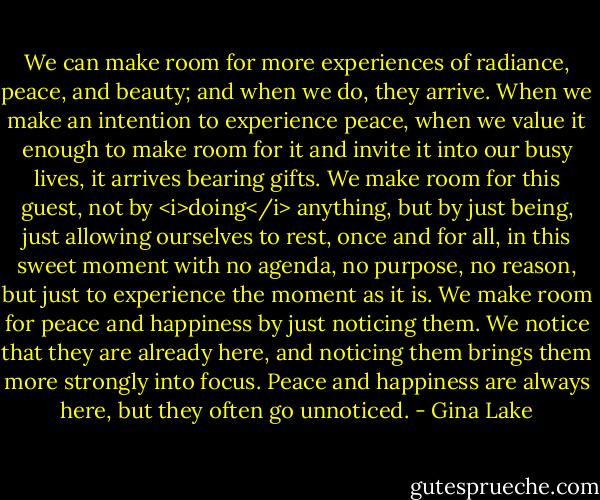 We can make room for more experiences of radiance, peace, and beauty; and when we do, they arrive. When we make an intention to experience peace, when we value it enough to make room for it and invite it into our busy lives, it arrives bearing gifts. We make room for this guest, not by <i>doing</i> anything, but by just being, just allowing ourselves to rest, once and for all, in this sweet moment with no agenda, no purpose, no reason, but just to experience the moment as it is. We make room for peace and happiness by just noticing them. We notice that they are already here, and noticing them brings them more strongly into focus. Peace and happiness are always here, but they often go unnoticed. - Gina Lake