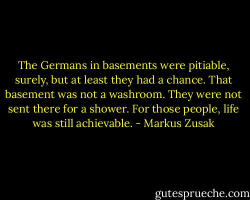 The Germans in basements were pitiable, surely, but at least they had a chance. That basement was not a washroom. They were not sent there for a shower. For those people, life was still achievable. - Markus Zusak