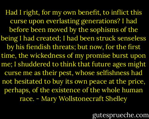 Had I right, for my own benefit, to inflict this curse upon everlasting generations? I had before been moved by the sophisms of the being I had created; I had been struck senseless by his fiendish threats; but now, for the first time, the wickedness of my promise burst upon me; I shuddered to think that future ages might curse me as their pest, whose selfishness had not hesitated to buy its own peace at the price, perhaps, of the existence of the whole human race. - Mary Wollstonecraft Shelley