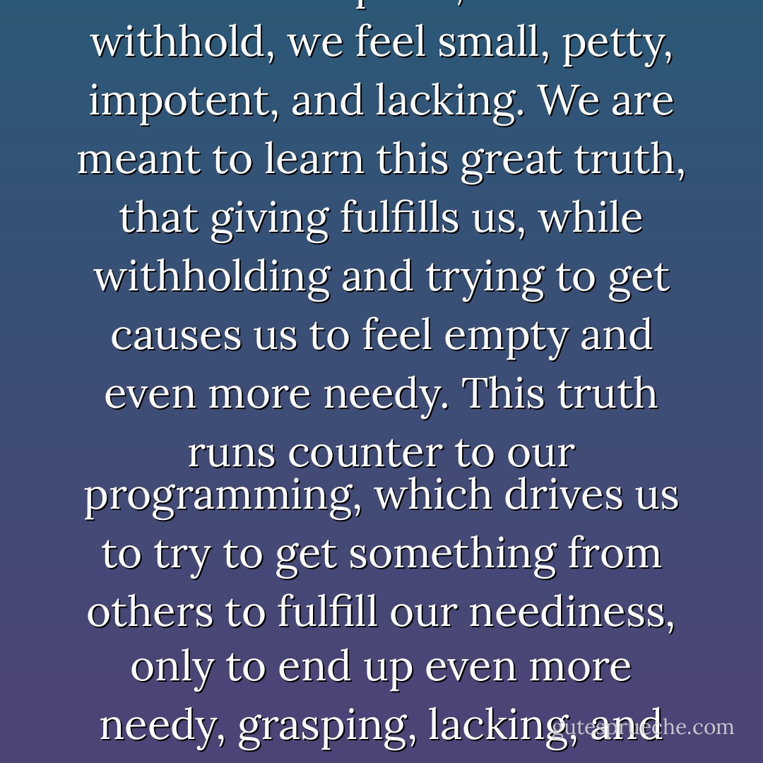 When we give freely, we feel full and complete; when we withhold, we feel small, petty, impotent, and lacking. We are meant to learn this great truth, that giving fulfills us, while withholding and trying to get causes us to feel empty and even more needy. This truth runs counter to our programming, which drives us to try to get something from others to fulfill our neediness, only to end up even more needy, grasping, lacking, and unfulfilled. - Gina Lake