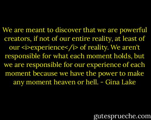 We are meant to discover that we are powerful creators, if not of our entire reality, at least of our <i>experience</i> of reality. We aren't responsible for what each moment holds, but we are responsible for our experience of each moment because we have the power to make any moment heaven or hell. - Gina Lake