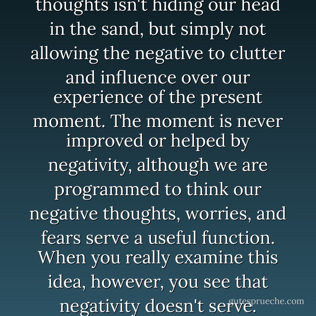 If you were determined to get enjoyment out of every moment, you would learn to do whatever it took. What it takes is not listening to negative thoughts, yours or anyone else's. Disregarding negative thoughts isn't hiding our head in the sand, but simply not allowing the negative to clutter and influence over our experience of the present moment. The moment is never improved or helped by negativity, although we are programmed to think our negative thoughts, worries, and fears serve a useful function. When you really examine this idea, however, you see that negativity doesn't serve. Focusing on negativity and fears doesn't make anyone a better person, nor does doing that help us function better in the world. In fact, the truth is quite the opposite. - Gina Lake