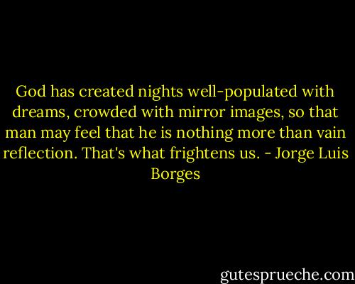 God has created nights well-populated<br />with dreams, crowded with mirror images,<br />so that man may feel that he is nothing more<br />than vain reflection. That's what frightens us. - Jorge Luis Borges