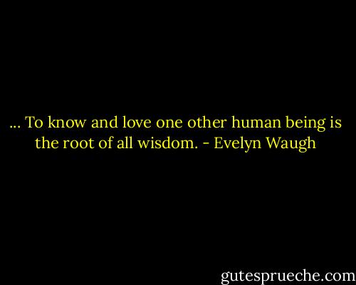 ... To know and love one other human being is the root of all wisdom. - Evelyn Waugh