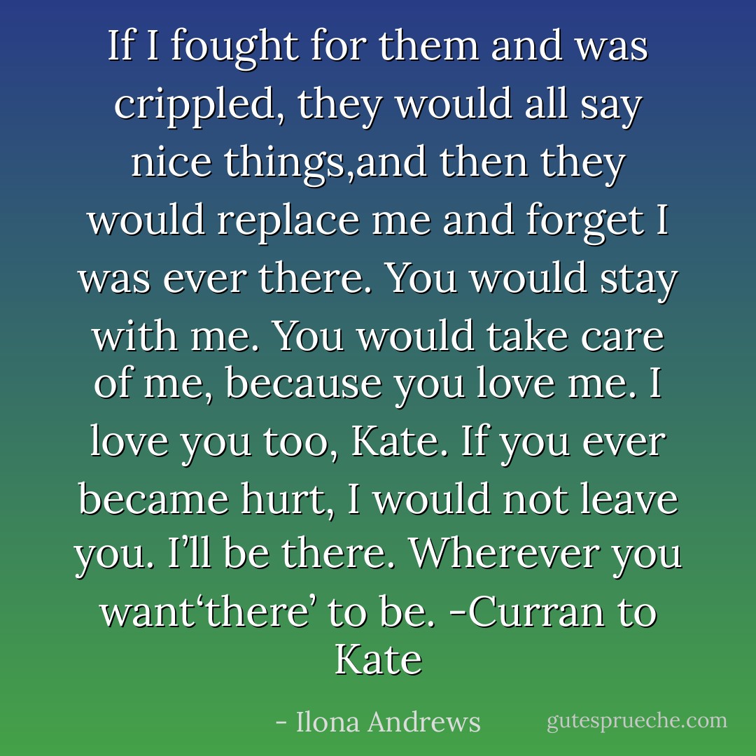 If I fought for them and was crippled, they would all say nice things,and then they would replace me and forget I was ever there. You would stay with me. You would take care of me, because you love me. I love you too, Kate. If you ever became hurt, I would not leave you.<br />I’ll be there. Wherever you want‘there’ to be.<br />-Curran to Kate - Ilona Andrews