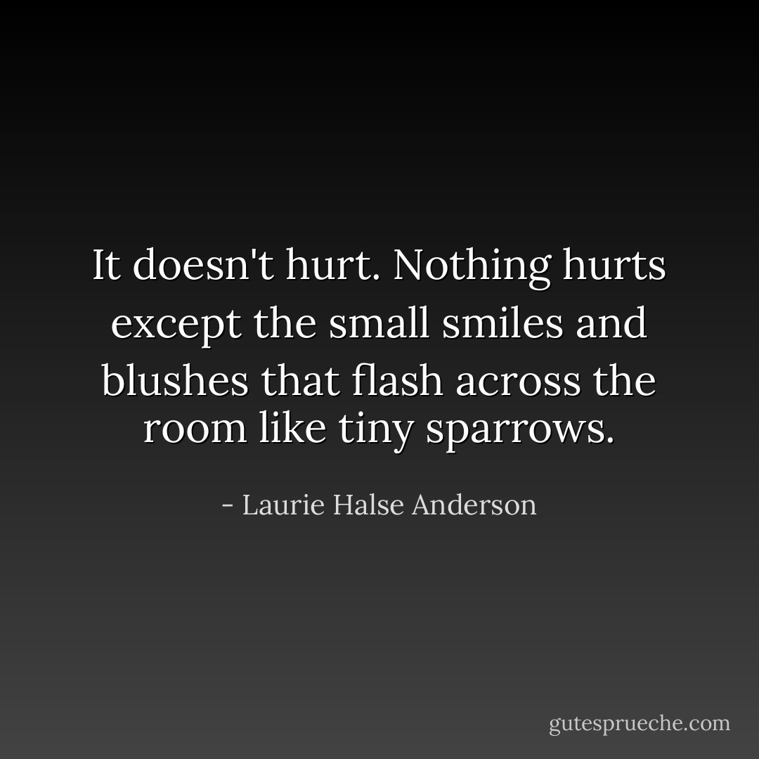It doesn't hurt. Nothing hurts except the small smiles and blushes that flash across the room like tiny sparrows. - Laurie Halse Anderson