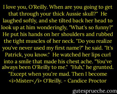 I love you, O'Reilly. When are you going to get that through your thick Aussie skull?"<br /><br />He laughed softly, and she tilted back her head to look up at him wonderingly, "What's so funny?"<br /><br />He put his hands on her shoulders and rubbed the tight muscles of her neck. "Do you realize you've never used my first name?" he said. "It's Patrick, you know."<br /><br />He watched her lips curl into a smile that made his chest ache. "You've always been O'Reilly to me."<br /><br />"Huh," he grunted. "Except when you're mad. Then I become <i>Mister</i> O'Reilly. - Candice Proctor