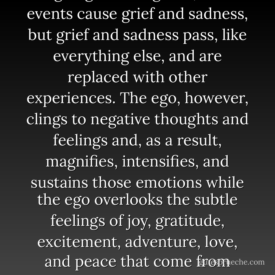 A lot of things are inherent in life -change, birth, death, aging, illness, accidents, calamities, and losses of all kinds- but these events don't have to be the cause of ongoing suffering. Yes, these events cause grief and sadness, but grief and sadness pass, like everything else, and are replaced with other experiences. The ego, however, clings to negative thoughts and feelings and, as a result, magnifies, intensifies, and sustains those emotions while the ego overlooks the subtle feelings of joy, gratitude, excitement, adventure, love, and peace that come from Essence. If we dwelt on these positive states as much as we generally dwell on our negative thoughts and painful emotions, our lives would be transformed. - Gina Lake