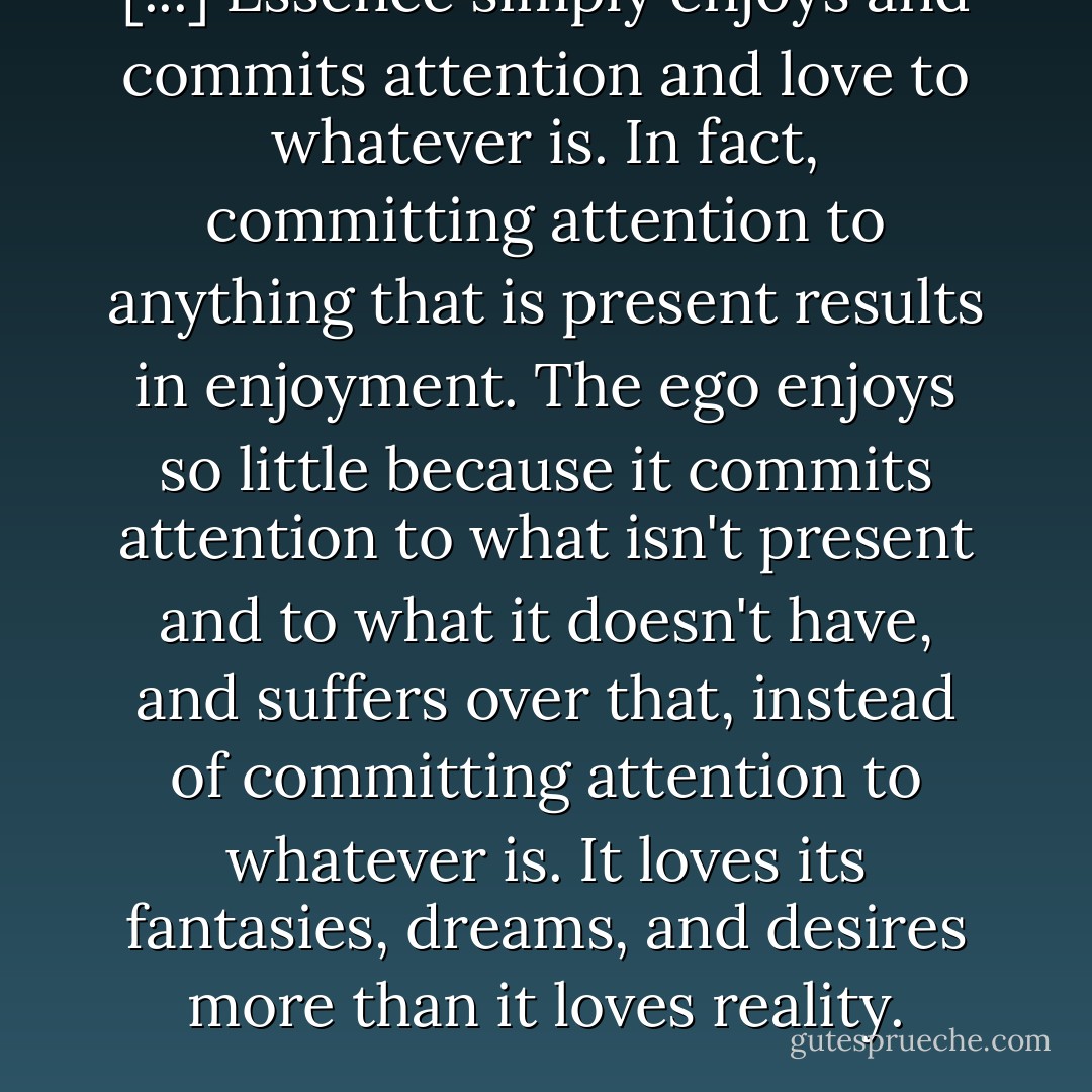 [...] Essence simply enjoys and commits attention and love to whatever is. In fact, committing attention to anything that is present results in enjoyment. The ego enjoys so little because it commits attention to what isn't present and to what it doesn't have, and suffers over that, instead of committing attention to whatever is. It loves its fantasies, dreams, and desires more than it loves reality. - Gina Lake