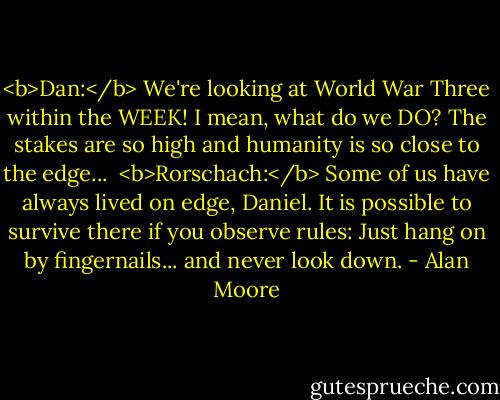<b>Dan:</b> We're looking at World War Three within the WEEK! I mean, what do we DO? The stakes are so high and humanity is so close to the edge...<br /><br /><b>Rorschach:</b> Some of us have always lived on edge, Daniel. It is possible to survive there if you observe rules: Just hang on by fingernails... and never look down. - Alan Moore