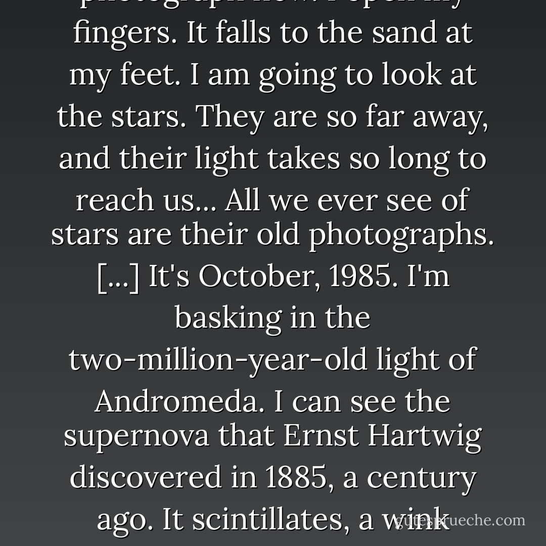 The photograph is in my hand. It is the photograph of a man and a woman. They are at an amusement park, in 1959. [...] I'm tired of looking at the photograph now. I open my fingers. It falls to the sand at my feet. I am going to look at the stars. They are so far away, and their light takes so long to reach us... All we ever see of stars are their old photographs. [...] It's October, 1985. I'm basking in the two-million-year-old light of Andromeda. I can see the supernova that Ernst Hartwig discovered in 1885, a century ago. It scintillates, a wink intended for the Trilobites, all long dead. Supernovas are where gold forms; the only place. All gold comes from supernovas. - Alan Moore
