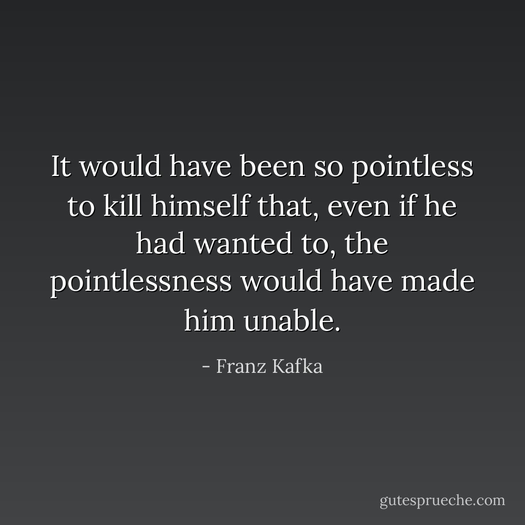 It would have been so pointless to kill himself that, even if he had wanted to, the pointlessness would have made him unable. - Franz Kafka