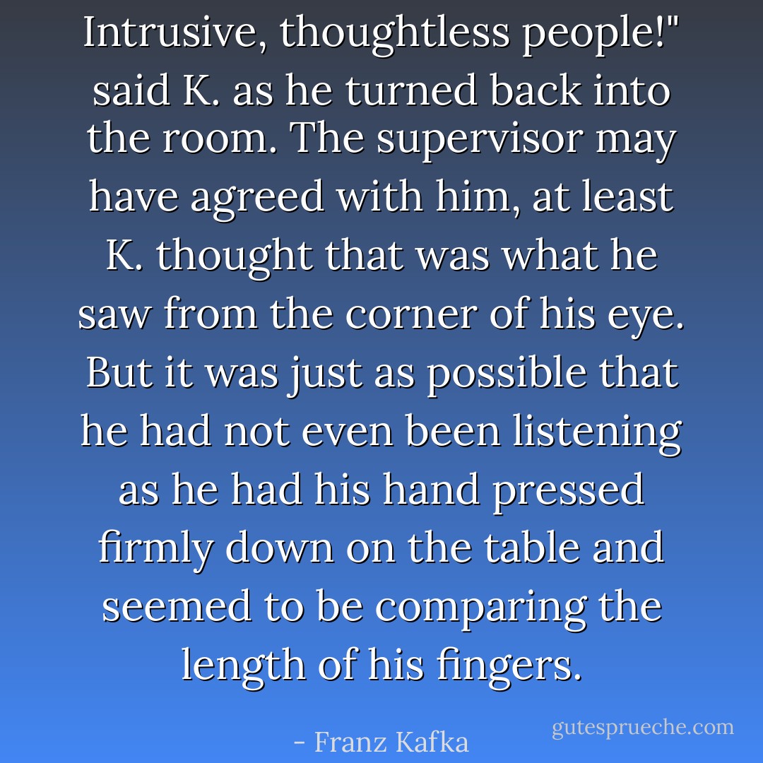 Intrusive, thoughtless people!" said K. as he turned back into the room. The supervisor may have agreed with him, at least K. thought that was what he saw from the corner of his eye. But it was just as possible that he had not even been listening as he had his hand pressed firmly down on the table and seemed to be comparing the length of his fingers. - Franz Kafka