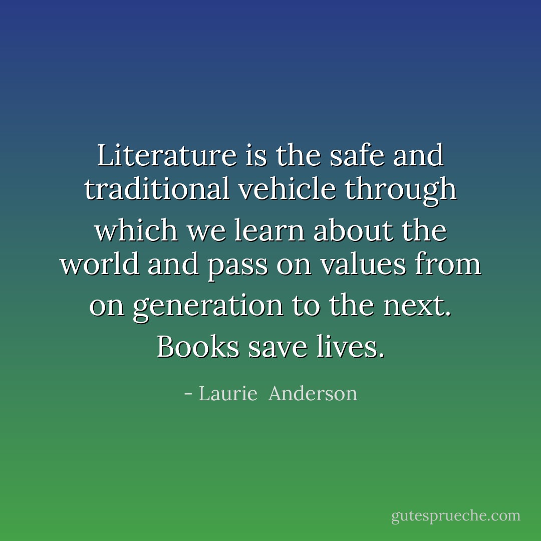 Literature is the safe and traditional vehicle through which we learn about the world and pass on values from on generation to the next. Books save lives. - Laurie  Anderson
