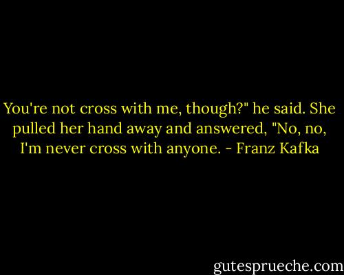 You're not cross with me, though?" he said. She pulled her hand away and answered, "No, no, I'm never cross with anyone. - Franz Kafka