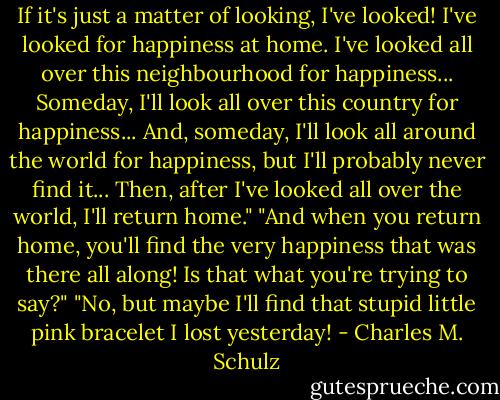 If it's just a matter of looking, I've looked! I've looked for happiness at home. I've looked all over this neighbourhood for happiness... Someday, I'll look all over this country for happiness... And, someday, I'll look all around the world for happiness, but I'll probably never find it... Then, after I've looked all over the world, I'll return home."<br />"And when you return home, you'll find the very happiness that was there all along! Is that what you're trying to say?"<br />"No, but maybe I'll find that stupid little pink bracelet I lost yesterday! - Charles M. Schulz