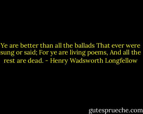 Ye are better than all the ballads<br />That ever were sung or said;<br />For ye are living poems,<br />And all the rest are dead. - Henry Wadsworth Longfellow