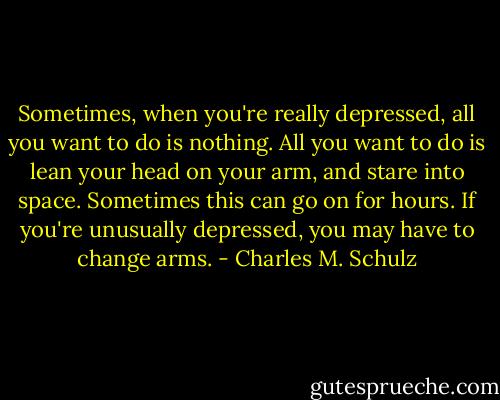 Sometimes, when you're really depressed, all you want to do is nothing. All you want to do is lean your head on your arm, and stare into space. Sometimes this can go on for hours. If you're unusually depressed, you may have to change arms. - Charles M. Schulz