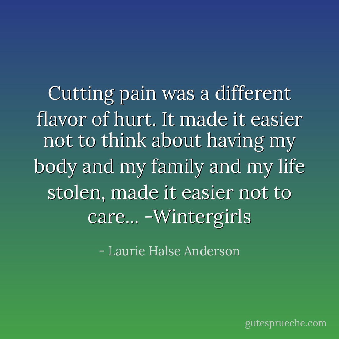 Cutting pain was a different flavor of hurt. It made it easier not to think about having my body and my family and my life stolen, made it easier not to care... -Wintergirls - Laurie Halse Anderson
