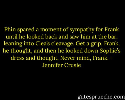 Phin spared a moment of sympathy for Frank until he looked back and saw him at the bar, leaning into Clea’s cleavage. Get a grip, Frank, he thought, and then he looked down Sophie’s dress and thought, Never mind, Frank. - Jennifer Crusie