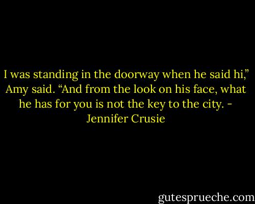 I was standing in the doorway when he said hi,” Amy said. “And from the look on his face, what he has for you is not the key to the city. - Jennifer Crusie