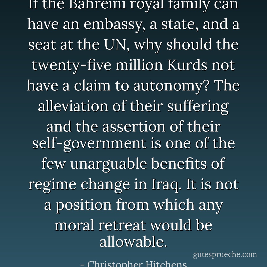 If the Bahreini royal family can have an embassy, a state, and a seat at the UN, why should the twenty-five million Kurds not have a claim to autonomy? The alleviation of their suffering and the assertion of their self-government is one of the few unarguable benefits of regime change in Iraq. It is not a position from which any moral retreat would be allowable. - Christopher Hitchens