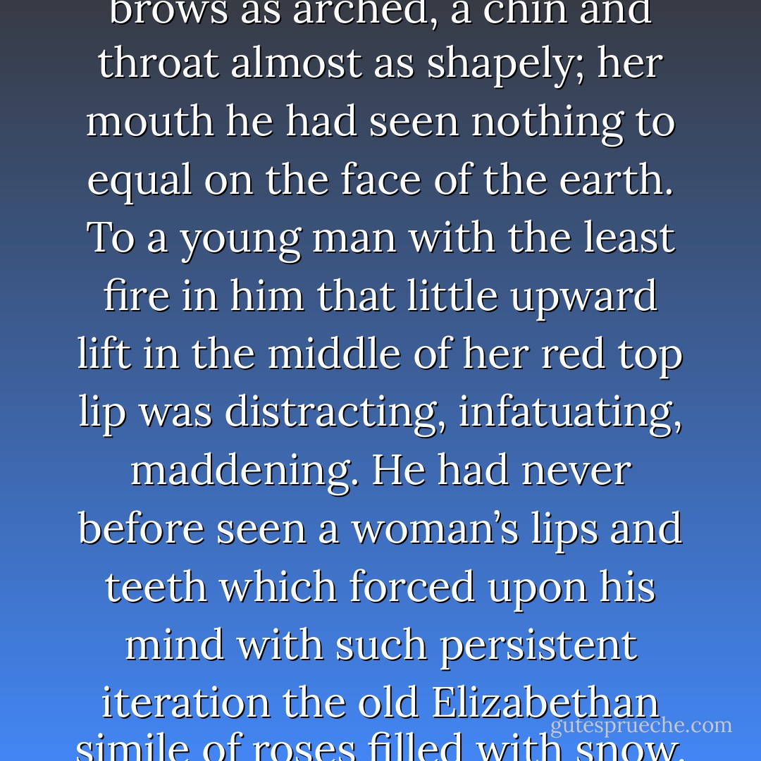 How very lovable her face was to him. Yet there was nothing ethereal about it; all was real vitality, real warmth, real incarnation. And it was in her mouth that this culminated. Eyes almost as deep and speaking he had seen before, and cheeks perhaps as fair; brows as arched, a chin and throat almost as shapely; her mouth he had seen nothing to equal on the face of the earth. To a young man with the least fire in him that little upward lift in the middle of her red top lip was distracting, infatuating, maddening. He had never before seen a woman’s lips and teeth which forced upon his mind with such persistent iteration the old Elizabethan simile of roses filled with snow.<br />Perfect, he, as a lover, might have called them off-hand. But no — they were not perfect. And it was the touch of the imperfect upon the would-be perfect that gave the sweetness, because it was that which gave the humanity. - Thomas Hardy