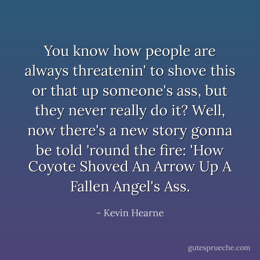 You know how people are always threatenin' to shove this or that up someone's ass, but they never really do it? Well, now there's a new story gonna be told 'round the fire: 'How Coyote Shoved An Arrow Up A Fallen Angel's Ass. - Kevin Hearne