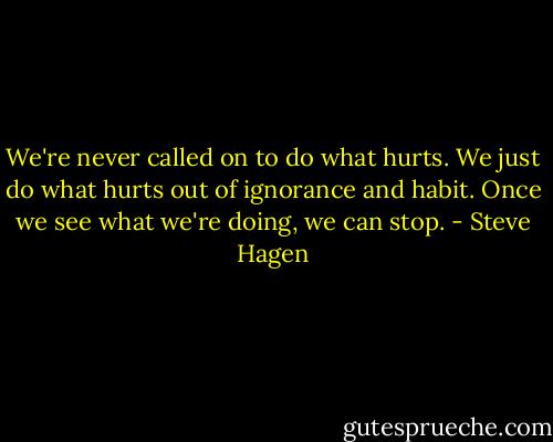 We're never called on to do what hurts. We just do what hurts out of ignorance and habit. Once we see what we're doing, we can stop. - Steve Hagen