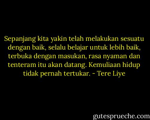 Sepanjang kita yakin telah melakukan sesuatu dengan baik, selalu belajar untuk lebih baik, terbuka dengan masukan, rasa nyaman dan tenteram itu akan datang. Kemuliaan hidup tidak pernah tertukar. - Tere Liye