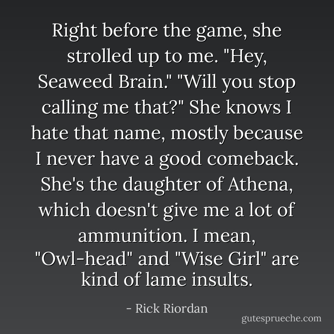 Right before the game, she strolled up to me. "Hey, Seaweed Brain."<br />"Will you stop calling me that?"<br />She knows I hate that name, mostly because I never have a good comeback. She's the daughter of Athena, which doesn't give me a lot of ammunition. I mean, "Owl-head" and "Wise Girl" are kind of lame insults. - Rick Riordan