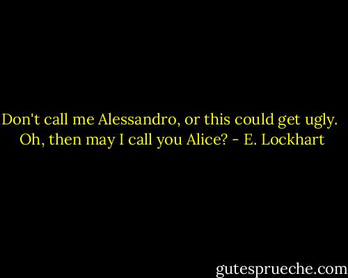 Don't call me Alessandro, or this could get ugly.<br /><br />Oh, then may I call you Alice? - E. Lockhart