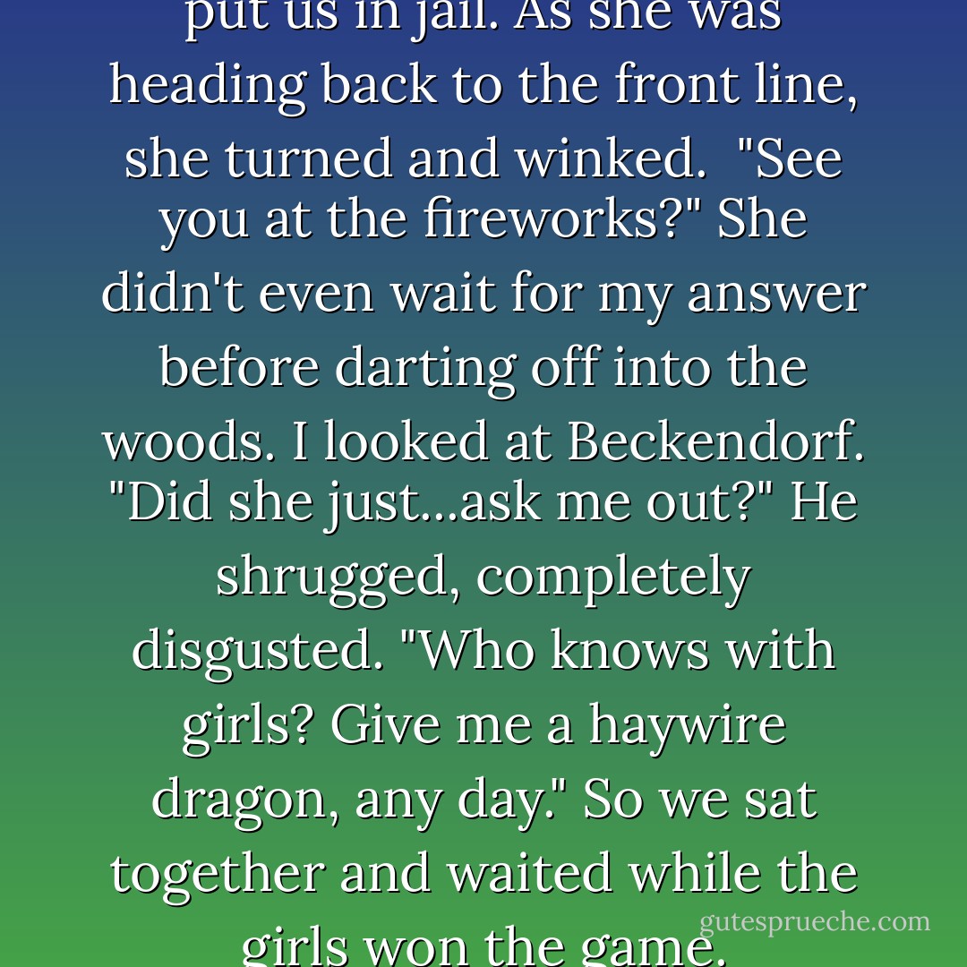 But Annabeth just smiled and put us in jail. As she was heading back to the front line, she turned and winked. <br />"See you at the fireworks?"<br />She didn't even wait for my answer before darting off into the woods.<br />I looked at Beckendorf. "Did she just...ask me out?"<br />He shrugged, completely disgusted. "Who knows with girls? Give me a haywire dragon, any day."<br />So we sat together and waited while the girls won the game. - Rick Riordan