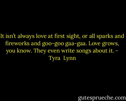 It isn’t always love at first sight, or all sparks and fireworks and goo-goo gaa-gaa. Love grows, you know. They even write songs about it. - Tyra  Lynn