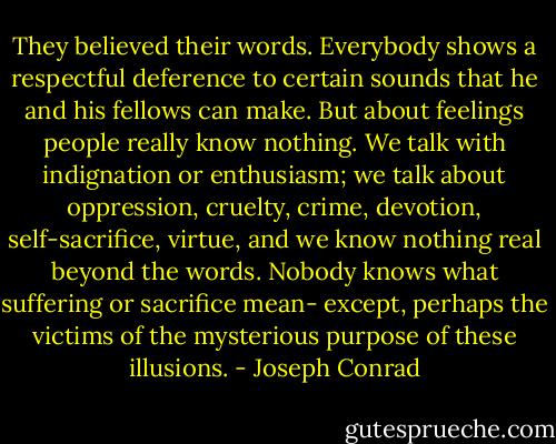 They believed their words. Everybody shows a respectful deference to certain sounds that he and his fellows can make. But about feelings people really know nothing. We talk with indignation or enthusiasm; we talk about oppression, cruelty, crime, devotion, self-sacrifice, virtue, and we know nothing real beyond the words. Nobody knows what suffering or sacrifice mean- except, perhaps the victims of the mysterious purpose of these illusions. - Joseph Conrad