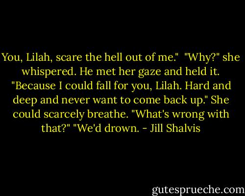 You, Lilah, scare the hell out of me." <br />"Why?" she whispered.<br />He met her gaze and held it. "Because I could fall for you, Lilah. Hard and deep and never want to come back up."<br />She could scarcely breathe. "What's wrong with that?"<br />"We'd drown. - Jill Shalvis