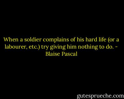 When a soldier complains of his hard life (or a labourer, etc.) try giving him nothing to do. - Blaise Pascal