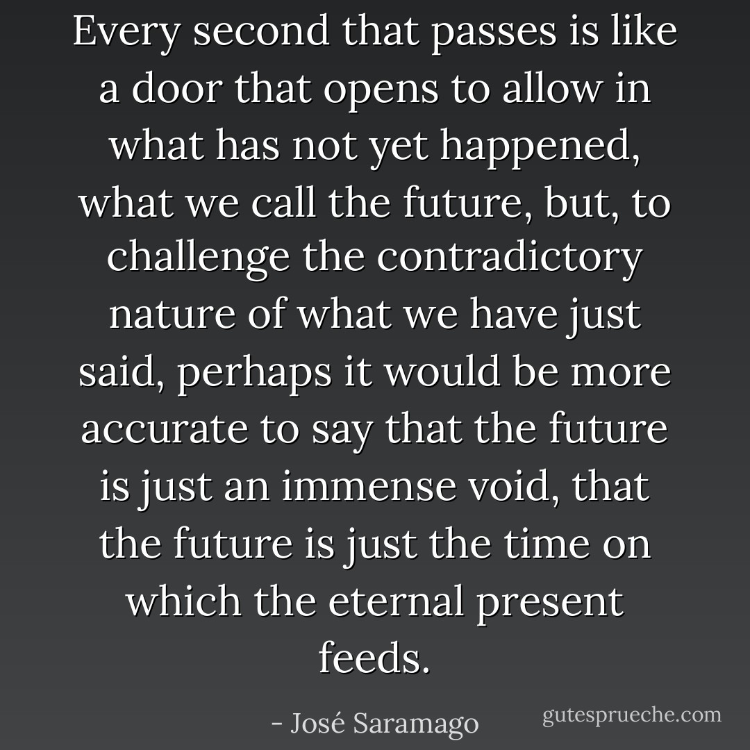 Every second that passes is like a door that opens to allow in what has not yet happened, what we call the future, but, to challenge the contradictory nature of what we have just said, perhaps it would be more accurate to say that the future is just an immense void, that the future is just the time on which the eternal present feeds. - José Saramago