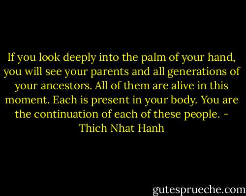 If you look deeply into the palm of your hand, you will see your parents and all generations of your ancestors. All of them are alive in this moment. Each is present in your body. You are the continuation of each of these people. - Thich Nhat Hanh