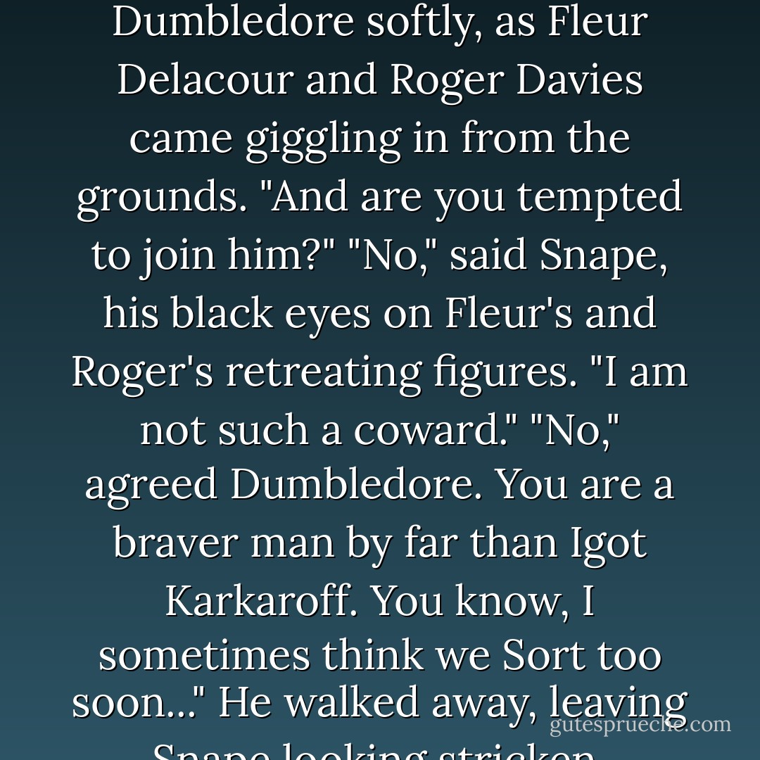Karkaroff intends to flee if the Mark burns."<br />"Does he?" said Dumbledore softly, as Fleur Delacour and Roger Davies came giggling in from the grounds. "And are you tempted to join him?"<br />"No," said Snape, his black eyes on Fleur's and Roger's retreating figures. "I am not such a coward."<br />"No," agreed Dumbledore. You are a braver man by far than Igot Karkaroff. You know, I sometimes think we Sort too soon..."<br />He walked away, leaving Snape looking stricken. - J.K. Rowling