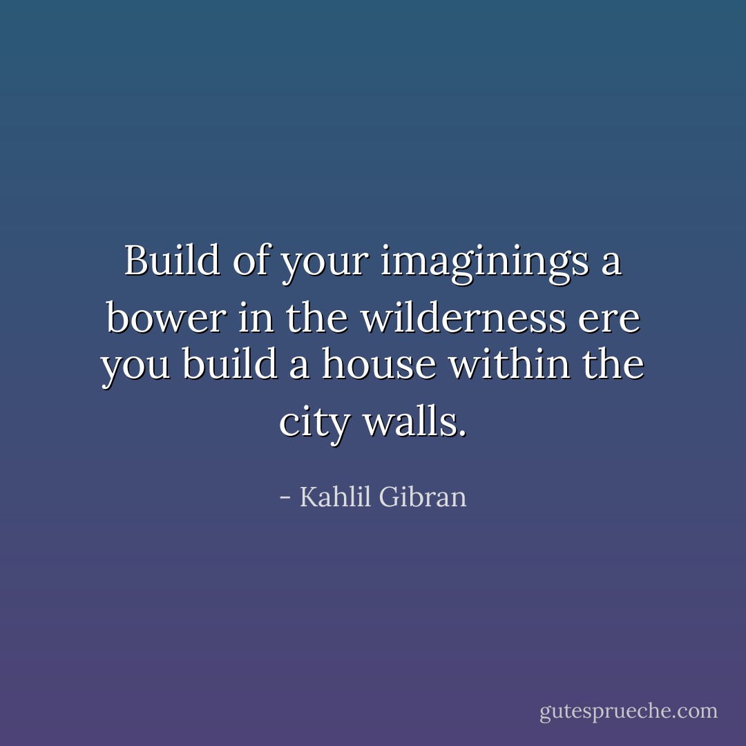 Build of your imaginings a bower in the wilderness ere you build a house within the city walls. - Kahlil Gibran