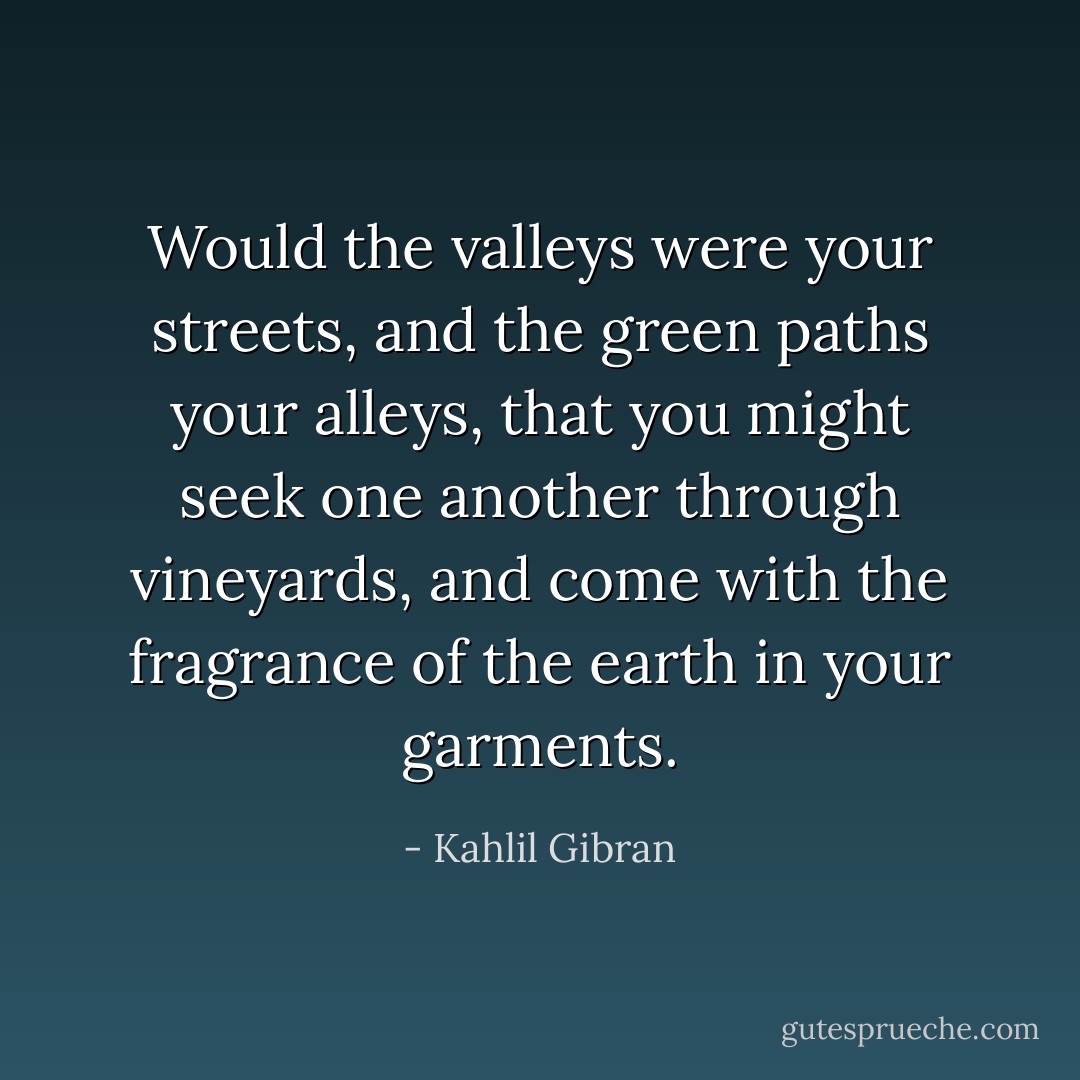 Would the valleys were your streets, and the green paths your alleys, that you might seek one another through vineyards, and come with the fragrance of the earth in your garments. - Kahlil Gibran