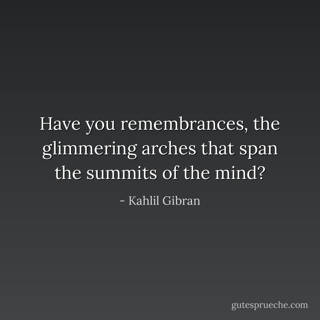 Have you remembrances, the glimmering arches that span the summits of the mind? - Kahlil Gibran