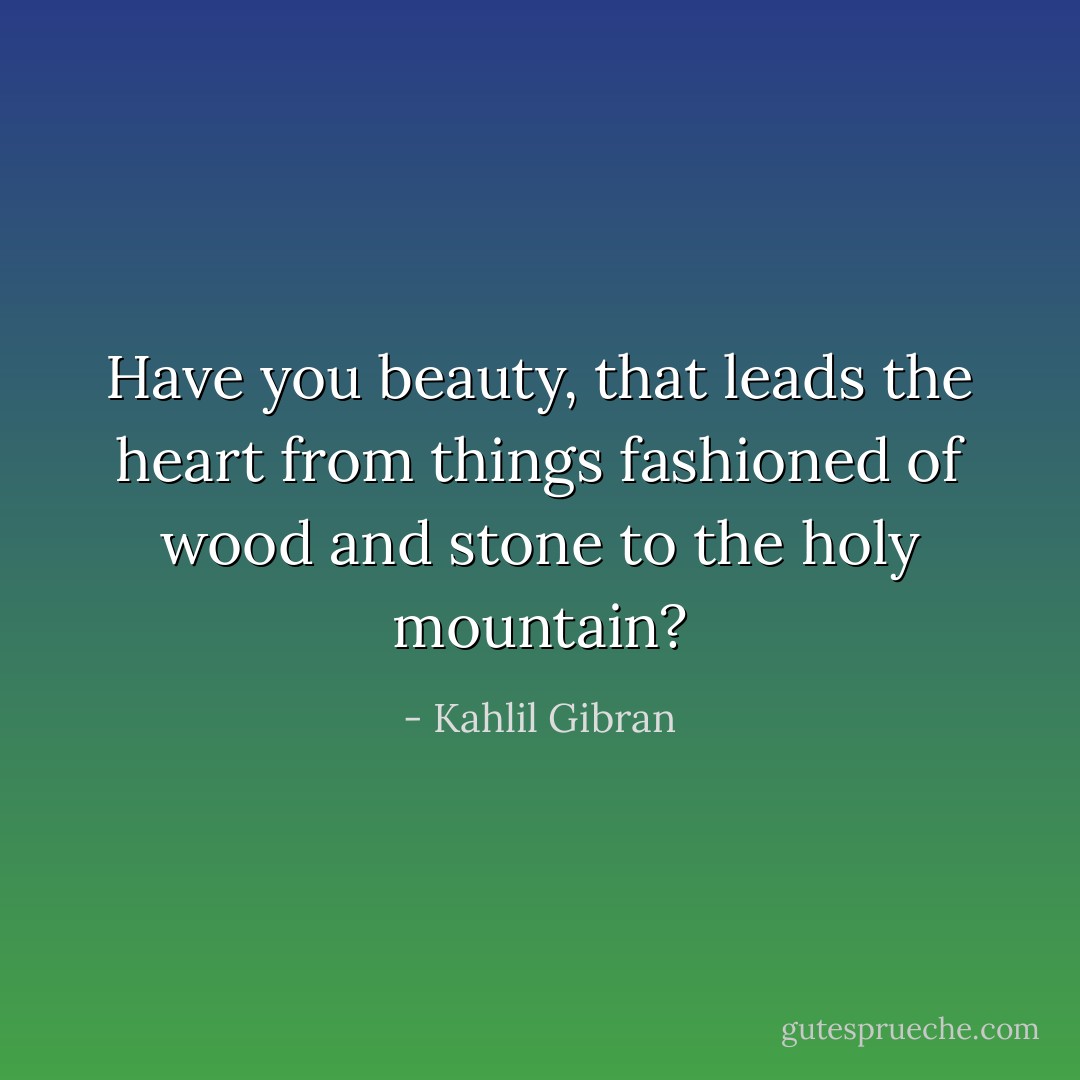 Have you beauty, that leads the heart from things fashioned of wood and stone to the holy mountain? - Kahlil Gibran