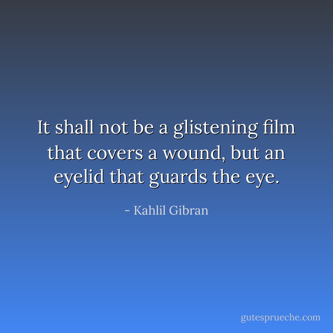 It shall not be a glistening film that covers a wound, but an eyelid that guards the eye. - Kahlil Gibran